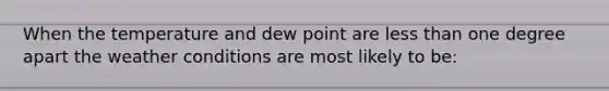 When the temperature and dew point are less than one degree apart the weather conditions are most likely to be: