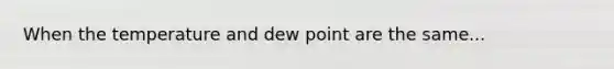 When the temperature and dew point are the same...