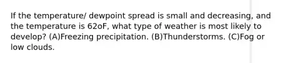 If the temperature/ dewpoint spread is small and decreasing, and the temperature is 62oF, what type of weather is most likely to develop? (A)Freezing precipitation. (B)Thunderstorms. (C)Fog or low clouds.