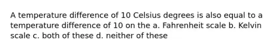 A temperature difference of 10 Celsius degrees is also equal to a temperature difference of 10 on the a. Fahrenheit scale b. Kelvin scale c. both of these d. neither of these