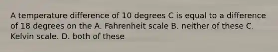 A temperature difference of 10 degrees C is equal to a difference of 18 degrees on the A. Fahrenheit scale B. neither of these C. Kelvin scale. D. both of these