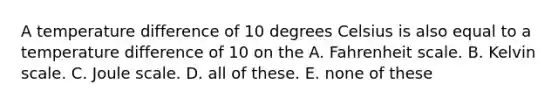 A temperature difference of 10 degrees Celsius is also equal to a temperature difference of 10 on the A. Fahrenheit scale. B. Kelvin scale. C. Joule scale. D. all of these. E. none of these