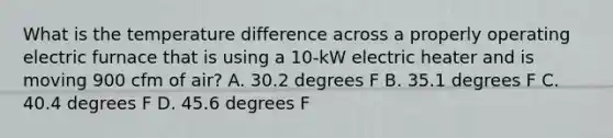 What is the temperature difference across a properly operating electric furnace that is using a 10-kW electric heater and is moving 900 cfm of air? A. 30.2 degrees F B. 35.1 degrees F C. 40.4 degrees F D. 45.6 degrees F