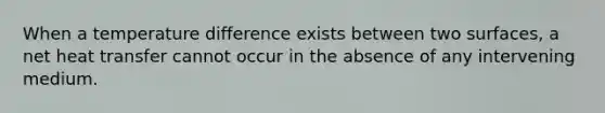 When a temperature difference exists between two surfaces, a net heat transfer cannot occur in the absence of any intervening medium.