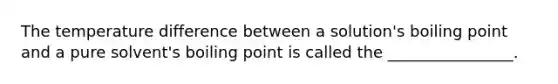 The temperature difference between a solution's boiling point and a pure solvent's boiling point is called the ________________.