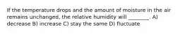If the temperature drops and the amount of moisture in the air remains unchanged, the relative humidity will ________. A) decrease B) increase C) stay the same D) fluctuate