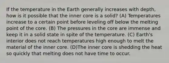 If the temperature in the Earth generally increases with depth, how is it possible that the inner core is a solid? (A) Temperatures increase to a certain point before leveling off below the melting point of the core. (B) The pressures in the core are immense and keep it in a solid state in spite of the temperature. (C) Earth's interior does not reach temperatures high enough to melt the material of the inner core. (D)The inner core is shedding the heat so quickly that melting does not have time to occur.