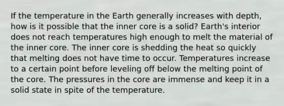 If the temperature in the Earth generally increases with depth, how is it possible that the inner core is a solid? Earth's interior does not reach temperatures high enough to melt the material of the inner core. The inner core is shedding the heat so quickly that melting does not have time to occur. Temperatures increase to a certain point before leveling off below the melting point of the core. The pressures in the core are immense and keep it in a solid state in spite of the temperature.