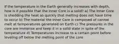 If the temperature in the Earth generally increases with depth, how is it possible that the Inner Core is a solid? a) The Inner Core is shedding the heat so quickly that melting does not have time to occur b) The material the Inner Core is composed of cannot melt at temperatures generated on Earth c) The pressures in the core are immense and keep it in a solid state in spite of the temperature d) Temperatures increase to a certain point before leveling off below the melting point of the core