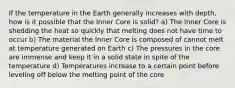 If the temperature in the Earth generally increases with depth, how is it possible that the Inner Core is solid? a) The Inner Core is shedding the heat so quickly that melting does not have time to occur b) The material the Inner Core is composed of cannot melt at temperature generated on Earth c) The pressures in the core are immense and keep it in a solid state in spite of the temperature d) Temperatures increase to a certain point before leveling off below the melting point of the core