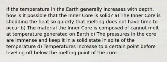 If the temperature in the Earth generally increases with depth, how is it possible that the Inner Core is solid? a) The Inner Core is shedding the heat so quickly that melting does not have time to occur b) The material the Inner Core is composed of cannot melt at temperature generated on Earth c) The pressures in the core are immense and keep it in a solid state in spite of the temperature d) Temperatures increase to a certain point before leveling off below the melting point of the core