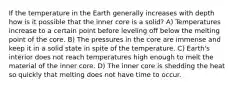 If the temperature in the Earth generally increases with depth how is it possible that the inner core is a solid? A) Temperatures increase to a certain point before leveling off below the melting point of the core. B) The pressures in the core are immense and keep it in a solid state in spite of the temperature. C) Earth's interior does not reach temperatures high enough to melt the material of the inner core. D) The inner core is shedding the heat so quickly that melting does not have time to occur.