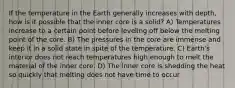 If the temperature in the Earth generally increases with depth, how is it possible that the inner core is a solid? A) Temperatures increase to a certain point before leveling off below the melting point of the core. B) The pressures in the core are immense and keep it in a solid state in spite of the temperature. C) Earth's interior does not reach temperatures high enough to melt the material of the inner core. D) The inner core is shedding the heat so quickly that melting does not have time to occur