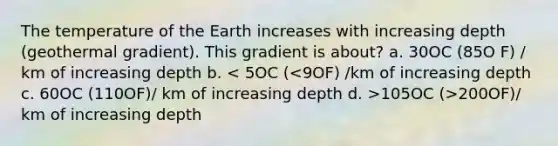 The temperature of the Earth increases with increasing depth (geothermal gradient). This gradient is about? a. 30OC (85O F) / km of increasing depth b. 105OC (>200OF)/ km of increasing depth