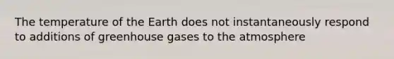 The temperature of the Earth does not instantaneously respond to additions of greenhouse gases to the atmosphere