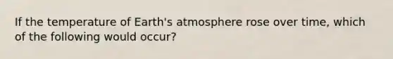 If the temperature of <a href='https://www.questionai.com/knowledge/kRonPjS5DU-earths-atmosphere' class='anchor-knowledge'>earth's atmosphere</a> rose over time, which of the following would occur?