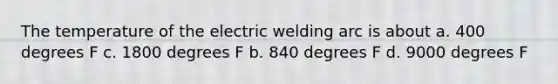 The temperature of the electric welding arc is about a. 400 degrees F c. 1800 degrees F b. 840 degrees F d. 9000 degrees F