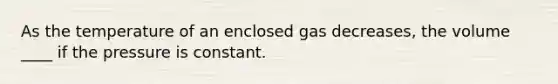 As the temperature of an enclosed gas decreases, the volume ____ if the pressure is constant.