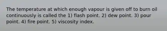 The temperature at which enough vapour is given off to burn oil continuously is called the 1) flash point. 2) dew point. 3) pour point. 4) fire point. 5) viscosity index.