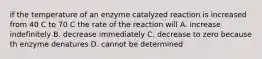 if the temperature of an enzyme catalyzed reaction is increased from 40 C to 70 C the rate of the reaction will A. increase indefinitely B. decrease immediately C. decrease to zero because th enzyme denatures D. cannot be determined