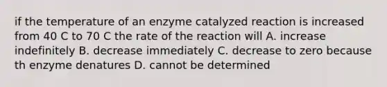 if the temperature of an enzyme catalyzed reaction is increased from 40 C to 70 C the rate of the reaction will A. increase indefinitely B. decrease immediately C. decrease to zero because th enzyme denatures D. cannot be determined