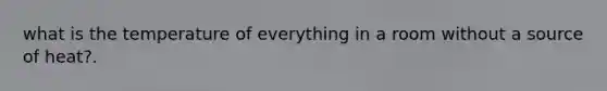 what is the temperature of everything in a room without a source of heat?.