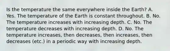 Is the temperature the same everywhere inside the Earth? A. Yes. The temperature of the Earth is constant throughout. B. No. The temperature increases with increasing depth. C. No. The temperature decreases with increasing depth. D. No. The temperature increases, then decreases, then increases, then decreases (etc.) in a periodic way with increasing depth.