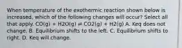 When temperature of the exothermic reaction shown below is increased, which of the following changes will occur? Select all that apply. CO(g) + H2O(g) ⇌ CO2(g) + H2(g) A. Keq does not change. B. Equilibrium shifts to the left. C. Equilibrium shifts to right. D. Keq will change.