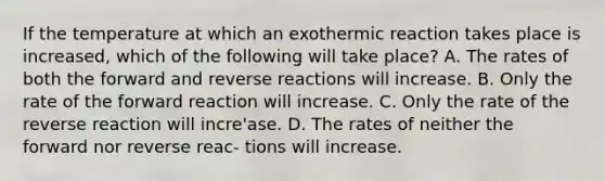 If the temperature at which an exothermic reaction takes place is increased, which of the following will take place? A. The rates of both the forward and reverse reactions will increase. B. Only the rate of the forward reaction will increase. C. Only the rate of the reverse reaction will incre'ase. D. The rates of neither the forward nor reverse reac- tions will increase.