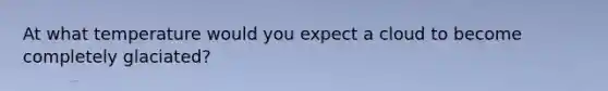 At what temperature would you expect a cloud to become completely glaciated?