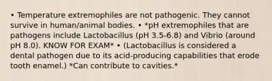 • Temperature extremophiles are not pathogenic. They cannot survive in human/animal bodies. • *pH extremophiles that are pathogens include Lactobacillus (pH 3.5-6.8) and Vibrio (around pH 8.0). KNOW FOR EXAM* • (Lactobacillus is considered a dental pathogen due to its acid-producing capabilities that erode tooth enamel.) *Can contribute to cavities.*