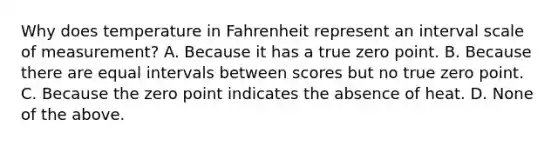 Why does temperature in Fahrenheit represent an interval scale of measurement? A. Because it has a true zero point. B. Because there are equal intervals between scores but no true zero point. C. Because the zero point indicates the absence of heat. D. None of the above.