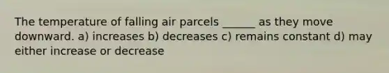 The temperature of falling air parcels ______ as they move downward. a) increases b) decreases c) remains constant d) may either increase or decrease