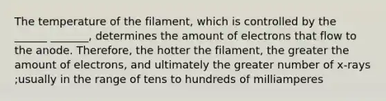 The temperature of the filament, which is controlled by the ______ _______, determines the amount of electrons that flow to the anode. Therefore, the hotter the filament, the greater the amount of electrons, and ultimately the greater number of x-rays ;usually in the range of tens to hundreds of milliamperes