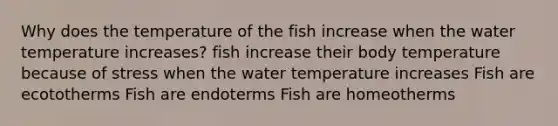 Why does the temperature of the fish increase when the water temperature increases? fish increase their body temperature because of stress when the water temperature increases Fish are ecototherms Fish are endoterms Fish are homeotherms