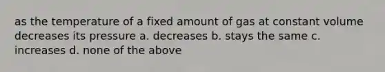 as the temperature of a fixed amount of gas at constant volume decreases its pressure a. decreases b. stays the same c. increases d. none of the above