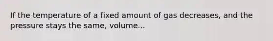 If the temperature of a fixed amount of gas decreases, and the pressure stays the same, volume...