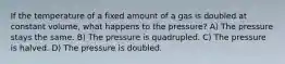 If the temperature of a fixed amount of a gas is doubled at constant volume, what happens to the pressure? A) The pressure stays the same. B) The pressure is quadrupled. C) The pressure is halved. D) The pressure is doubled.