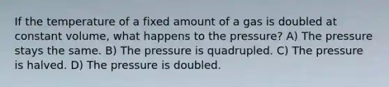 If the temperature of a fixed amount of a gas is doubled at constant volume, what happens to the pressure? A) The pressure stays the same. B) The pressure is quadrupled. C) The pressure is halved. D) The pressure is doubled.