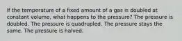 If the temperature of a fixed amount of a gas is doubled at constant volume, what happens to the pressure? The pressure is doubled. The pressure is quadrupled. The pressure stays the same. The pressure is halved.