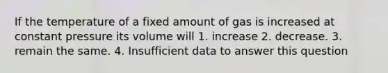 If the temperature of a fixed amount of gas is increased at constant pressure its volume will 1. increase 2. decrease. 3. remain the same. 4. Insufficient data to answer this question