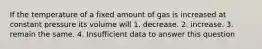 If the temperature of a fixed amount of gas is increased at constant pressure its volume will 1. decrease. 2. increase. 3. remain the same. 4. Insufficient data to answer this question