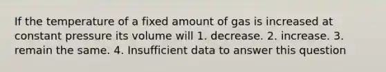 If the temperature of a fixed amount of gas is increased at constant pressure its volume will 1. decrease. 2. increase. 3. remain the same. 4. Insufficient data to answer this question