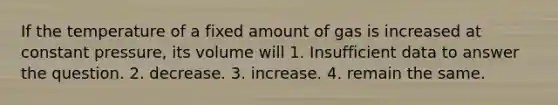 If the temperature of a fixed amount of gas is increased at constant pressure, its volume will 1. Insufficient data to answer the question. 2. decrease. 3. increase. 4. remain the same.