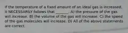 If the temperature of a fixed amount of an ideal gas is increased, it NECESSARILY follows that _______. A) the pressure of the gas will increase. B) the volume of the gas will increase. C) the speed of the gas molecules will increase. D) All of the above statements are correct.