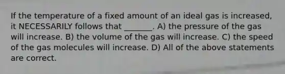 If the temperature of a fixed amount of an ideal gas is increased, it NECESSARILY follows that _______. A) the pressure of the gas will increase. B) the volume of the gas will increase. C) the speed of the gas molecules will increase. D) All of the above statements are correct.