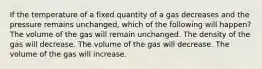 If the temperature of a fixed quantity of a gas decreases and the pressure remains unchanged, which of the following will happen? The volume of the gas will remain unchanged. The density of the gas will decrease. The volume of the gas will decrease. The volume of the gas will increase.