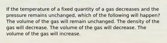 If the temperature of a fixed quantity of a gas decreases and the pressure remains unchanged, which of the following will happen? The volume of the gas will remain unchanged. The density of the gas will decrease. The volume of the gas will decrease. The volume of the gas will increase.