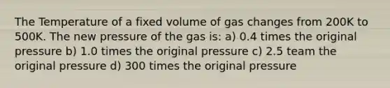 The Temperature of a fixed volume of gas changes from 200K to 500K. The new pressure of the gas is: a) 0.4 times the original pressure b) 1.0 times the original pressure c) 2.5 team the original pressure d) 300 times the original pressure