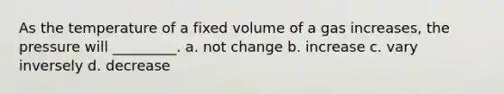 As the temperature of a fixed volume of a gas increases, the pressure will _________. a. not change b. increase c. vary inversely d. decrease